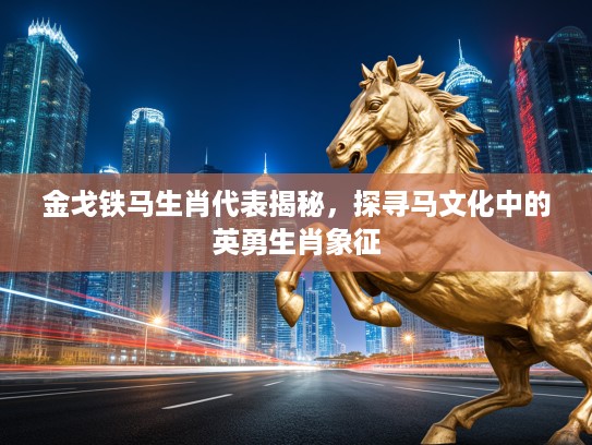 金戈铁马生肖代表揭秘，探寻马文化中的英勇生肖象征
