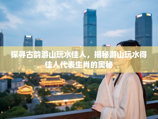 探寻古韵游山玩水佳人，揭秘游山玩水得佳人代表生肖的奥秘