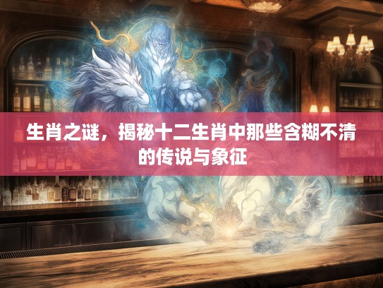 生肖之谜，揭秘十二生肖中那些含糊不清的传说与象征