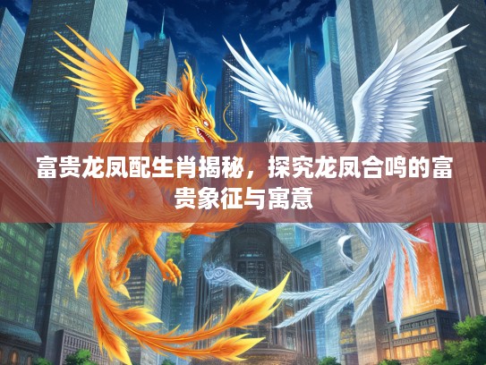富贵龙凤配生肖揭秘，探究龙凤合鸣的富贵象征与寓意