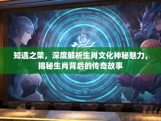 知遇之荣，深度解析生肖文化神秘魅力，揭秘生肖背后的传奇故事