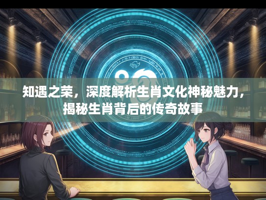 知遇之荣，深度解析生肖文化神秘魅力，揭秘生肖背后的传奇故事