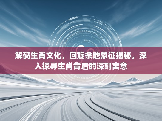 解码生肖文化，回旋余地象征揭秘，深入探寻生肖背后的深刻寓意