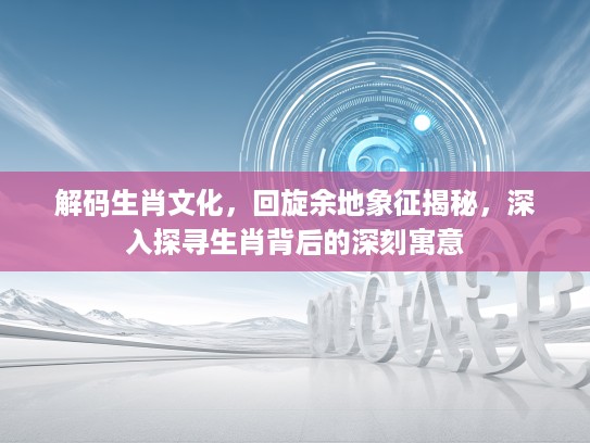解码生肖文化，回旋余地象征揭秘，深入探寻生肖背后的深刻寓意