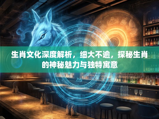 生肖文化深度解析，细大不逾，探秘生肖的神秘魅力与独特寓意