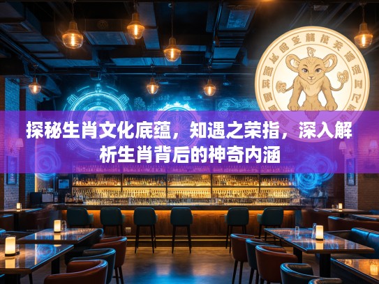 探秘生肖文化底蕴，知遇之荣指，深入解析生肖背后的神奇内涵