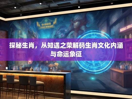 探秘生肖，从知遇之荣解码生肖文化内涵与命运象征