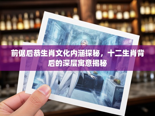 前倨后恭生肖文化内涵探秘,十二生肖背后的深层寓意揭秘 前倨后恭生肖文化内涵探秘,十二生肖背后的深层寓意揭秘