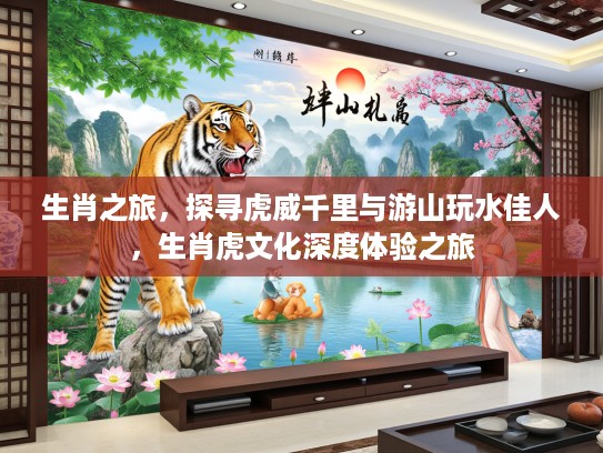 生肖之旅,探寻虎威千里与游山玩水佳人,生肖虎文化深度体验之旅 生肖之旅,探寻虎威千里与游山玩水佳人,生肖虎文化深度体验之旅
