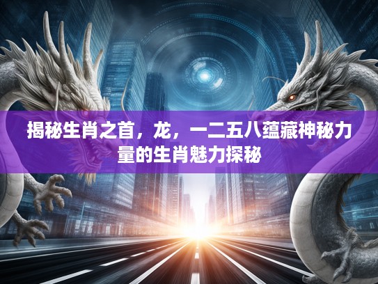 揭秘生肖之首，龙，一二五八蕴藏神秘力量的生肖魅力探秘