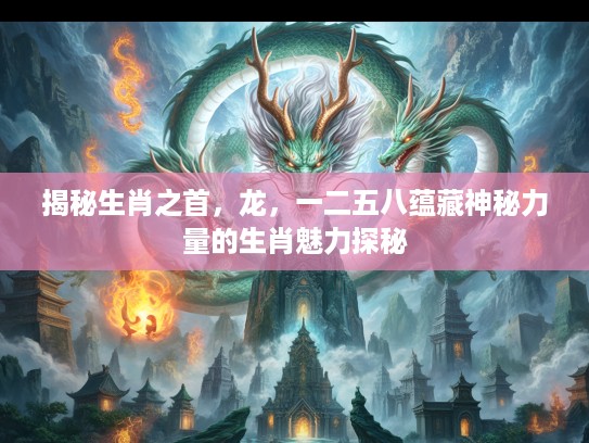 揭秘生肖之首，龙，一二五八蕴藏神秘力量的生肖魅力探秘