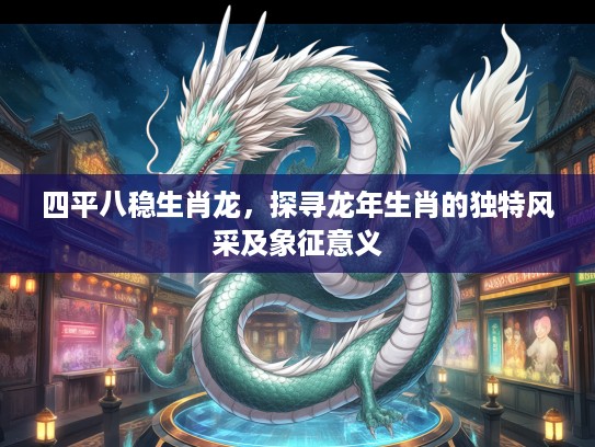 四平八稳生肖龙，探寻龙年生肖的独特风采及象征意义