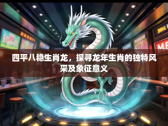 四平八稳生肖龙，探寻龙年生肖的独特风采及象征意义