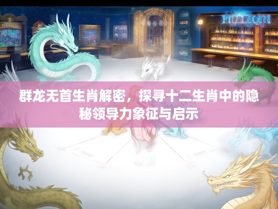 群龙无首生肖解密，探寻十二生肖中的隐秘领导力象征与启示