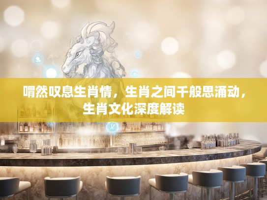 喟然叹息生肖情,生肖之间千般思涌动,生肖文化深度解读 喟然叹息生肖情,生肖之间千般思涌动,生肖文化深度解读