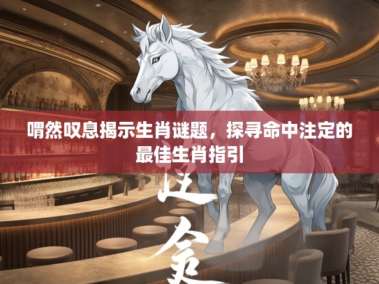 喟然叹息揭示生肖谜题,探寻命中注定的最佳生肖指引 喟然叹息揭示生肖谜题,探寻命中注定的最佳生肖指引