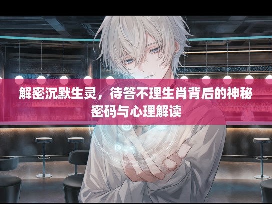解密沉默生灵,待答不理生肖背后的神秘密码与心理解读 解密沉默生灵,待答不理生肖背后的神秘密码与心理解读