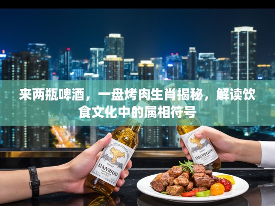 来两瓶啤酒,一盘烤肉生肖揭秘,解读饮食文化中的属相符号 来两瓶啤酒,一盘烤肉生肖揭秘,解读饮食文化中的属相符号