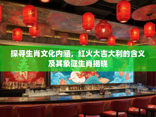 探寻生肖文化内涵，红火大吉大利的含义及其象征生肖揭晓