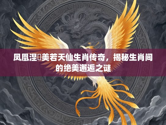 凤凰涅槃美若天仙生肖传奇，揭秘生肖间的绝美邂逅之谜