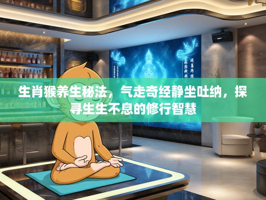 生肖猴养生秘法,气走奇经静坐吐纳,探寻生生不息的修行智慧 生肖猴养生秘法,气走奇经静坐吐纳,探寻生生不息的修行智慧