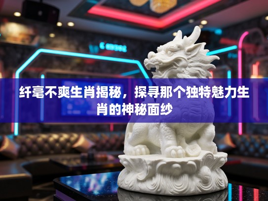 纤毫不爽生肖揭秘，探寻那个独特魅力生肖的神秘面纱