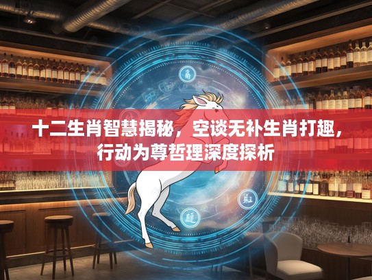 十二生肖智慧揭秘，空谈无补生肖打趣，行动为尊哲理深度探析