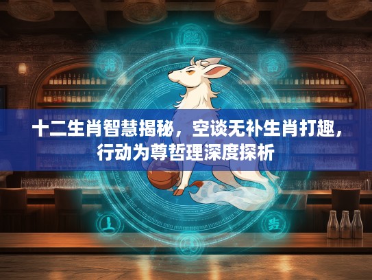 十二生肖智慧揭秘，空谈无补生肖打趣，行动为尊哲理深度探析