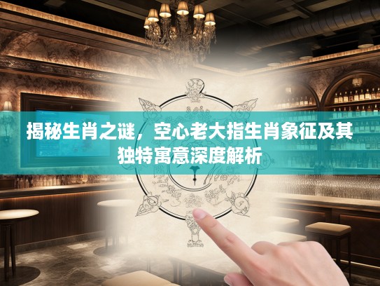 揭秘生肖之谜，空心老大指生肖象征及其独特寓意深度解析