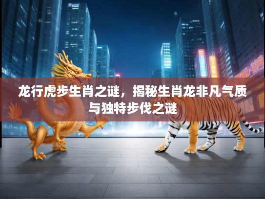 龙行虎步生肖之谜，揭秘生肖龙非凡气质与独特步伐之谜