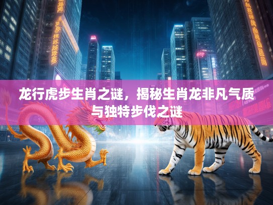 龙行虎步生肖之谜，揭秘生肖龙非凡气质与独特步伐之谜