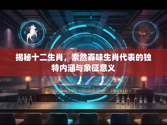揭秘十二生肖,索然寡味生肖代表的独特内涵与象征意义 揭秘十二生肖,索然寡味生肖代表的独特内涵与象征意义