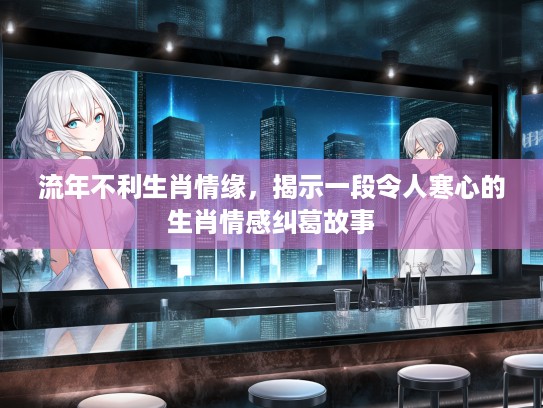 流年不利生肖情缘，揭示一段令人寒心的生肖情感纠葛故事