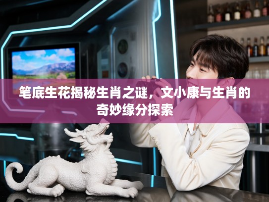 笔底生花揭秘生肖之谜，文小康与生肖的奇妙缘分探索