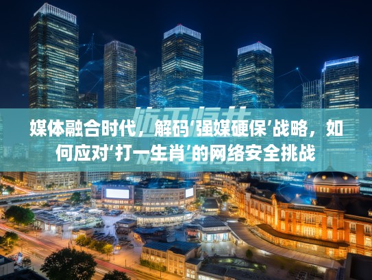媒体融合时代，解码‘强媒硬保’战略，如何应对‘打一生肖’的网络安全挑战