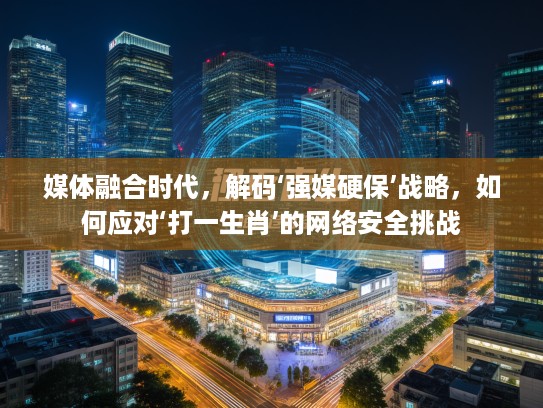 媒体融合时代，解码‘强媒硬保’战略，如何应对‘打一生肖’的网络安全挑战