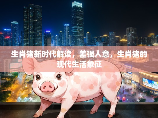 生肖猪新时代解读，差强人意，生肖猪的现代生活象征
