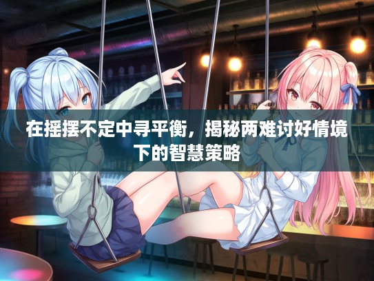 在摇摆不定中寻平衡，揭秘两难讨好情境下的智慧策略