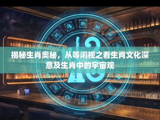 揭秘生肖奥秘，从等闲视之看生肖文化深意及生肖中的宇宙观