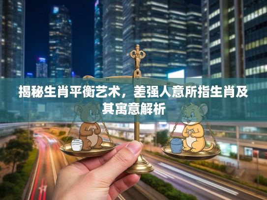 揭秘生肖平衡艺术，差强人意所指生肖及其寓意解析