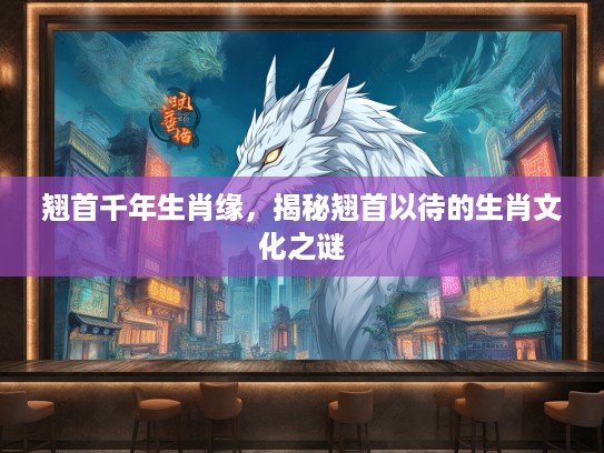 翘首千年生肖缘，揭秘翘首以待的生肖文化之谜