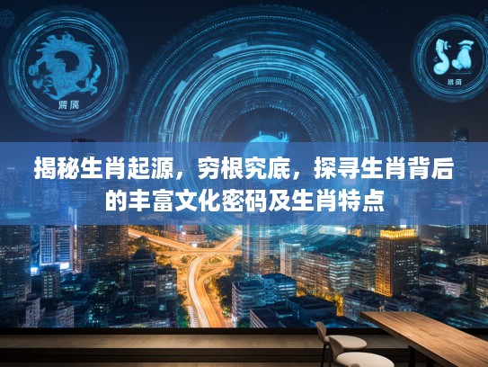 揭秘生肖起源，穷根究底，探寻生肖背后的丰富文化密码及生肖特点