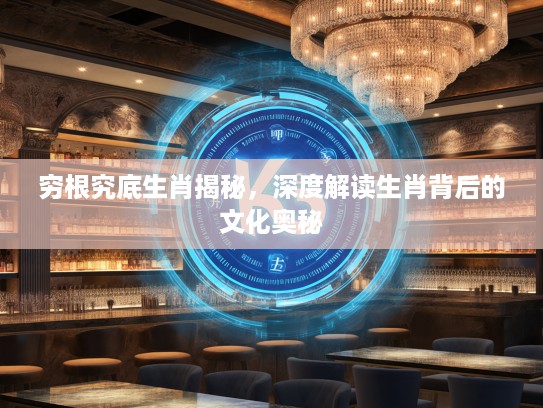 穷根究底生肖揭秘，深度解读生肖背后的文化奥秘