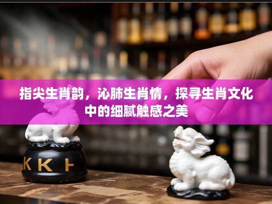 指尖生肖韵,沁肺生肖情,探寻生肖文化中的细腻触感之美 指尖生肖韵,沁肺生肖情,探寻生肖文化中的细腻触感之美