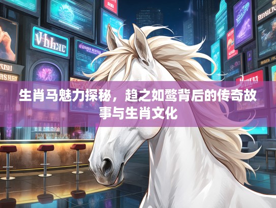 生肖马魅力探秘,趋之如鹜背后的传奇故事与生肖文化 生肖马魅力探秘,趋之如鹜背后的传奇故事与生肖文化