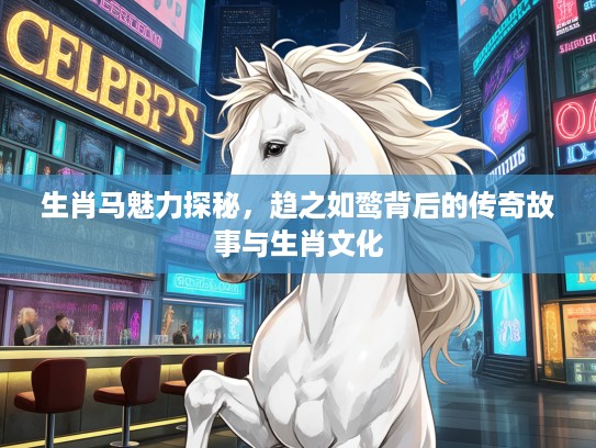 生肖马魅力探秘,趋之如鹜背后的传奇故事与生肖文化 生肖马魅力探秘,趋之如鹜背后的传奇故事与生肖文化