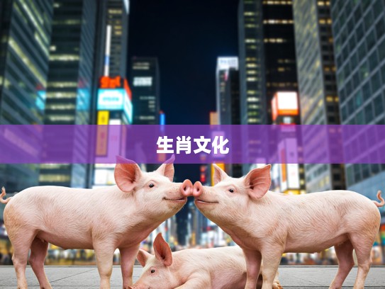 生肖文化探秘，沁入肺腑的生肖寓意，揭秘生肖猪的独特韵味