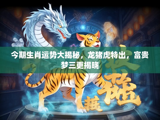 今期生肖运势大揭秘，龙猪虎特出，富贵梦三更揭晓