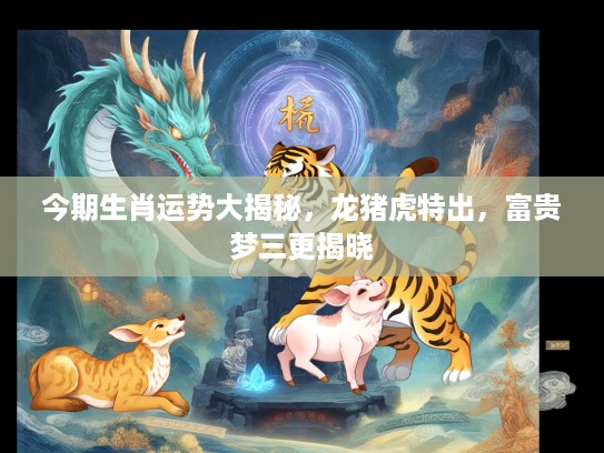 今期生肖运势大揭秘，龙猪虎特出，富贵梦三更揭晓