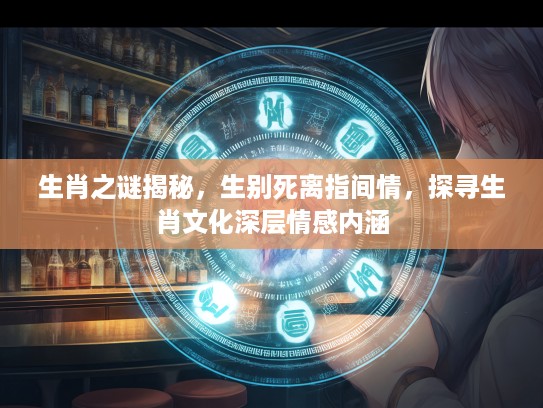 生肖之谜揭秘，生别死离指间情，探寻生肖文化深层情感内涵